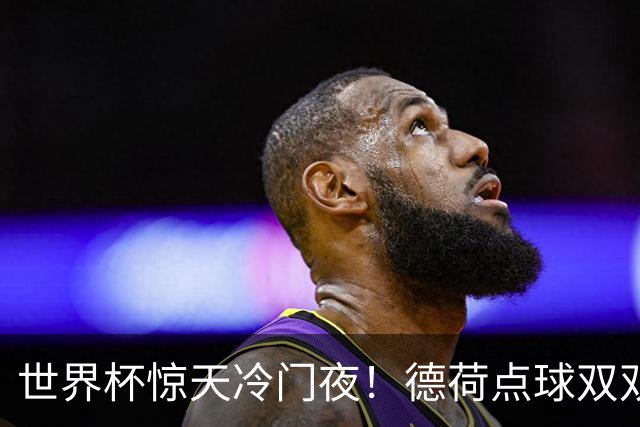 世界杯惊天冷门夜！德荷点球双双出局，利物浦无奈迎最大利好