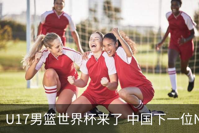 U17男篮世界杯来了 中国下一位NBA球员或就在其中